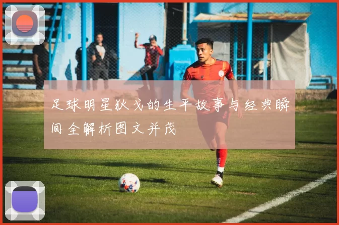 足球明星狄戈的生平故事与经典瞬间全解析图文并茂