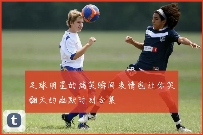 足球明星的搞笑瞬间表情包让你笑翻天的幽默时刻合集