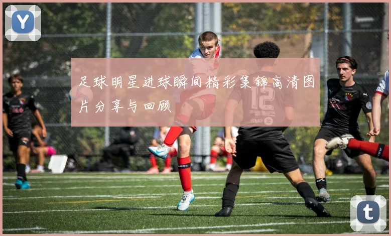 足球明星进球瞬间精彩集锦高清图片分享与回顾