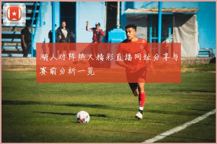 湖人对阵热火精彩直播网址分享与赛前分析一览
