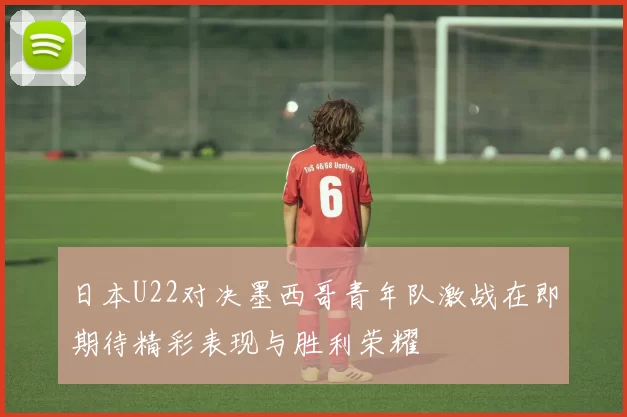 日本U22对决墨西哥青年队激战在即期待精彩表现与胜利荣耀
