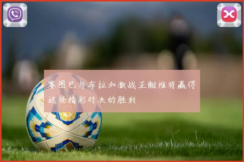 赛图巴与布拉加激战正酣谁将赢得这场精彩对决的胜利